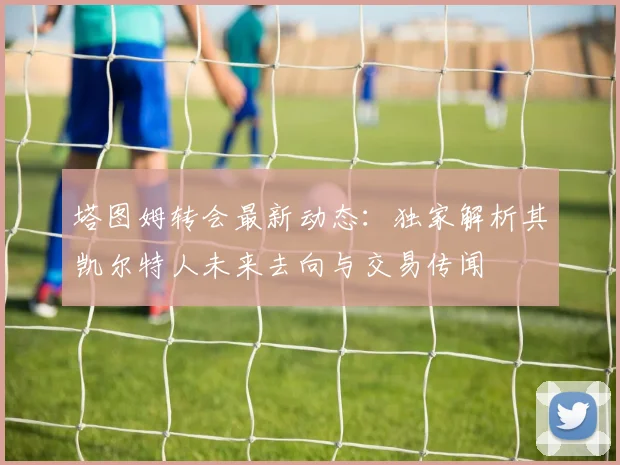 塔图姆转会最新动态：独家解析其凯尔特人未来去向与交易传闻