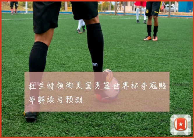杜兰特领衔美国男篮世界杯夺冠赔率解读与预测