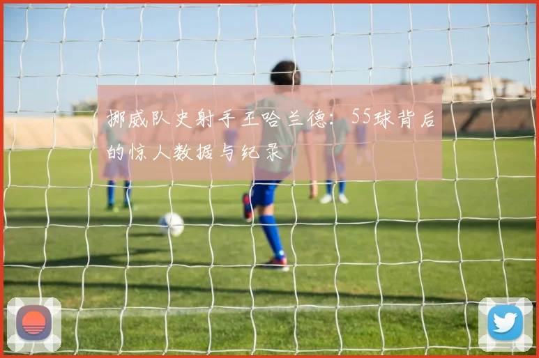 挪威队史射手王哈兰德：55球背后的惊人数据与纪录