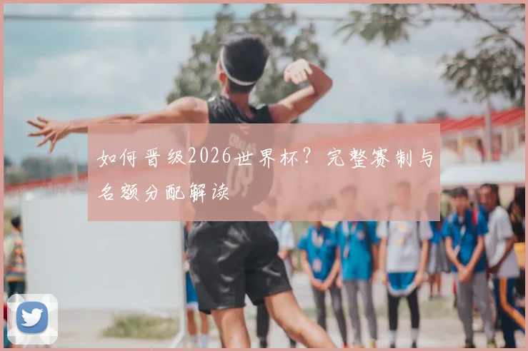 如何晋级2026世界杯？完整赛制与名额分配解读
