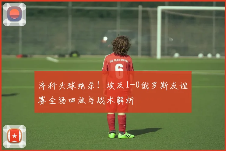 济科头球绝杀!埃及1-0俄罗斯友谊赛全场回放与战术解析