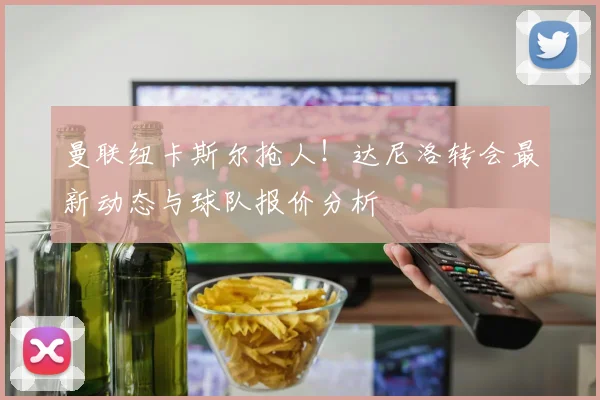 曼联纽卡斯尔抢人!达尼洛转会最新动态与球队报价分析
