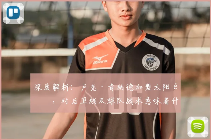 深度解析:卢克·肯纳德加盟太阳队,对后卫线及球队战术意味着什么?