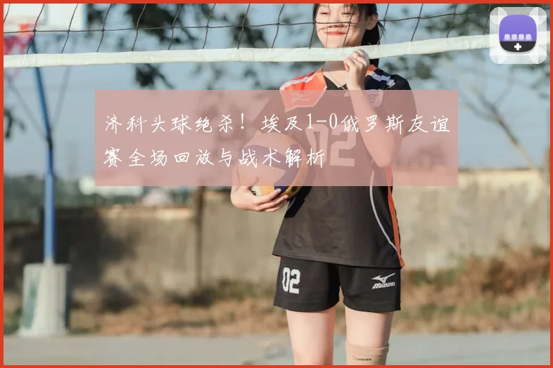 济科头球绝杀！埃及1-0俄罗斯友谊赛全场回放与战术解析