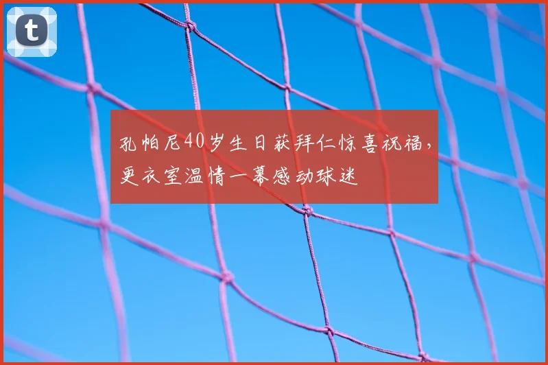 孔帕尼40岁生日获拜仁惊喜祝福,更衣室温情一幕感动球迷